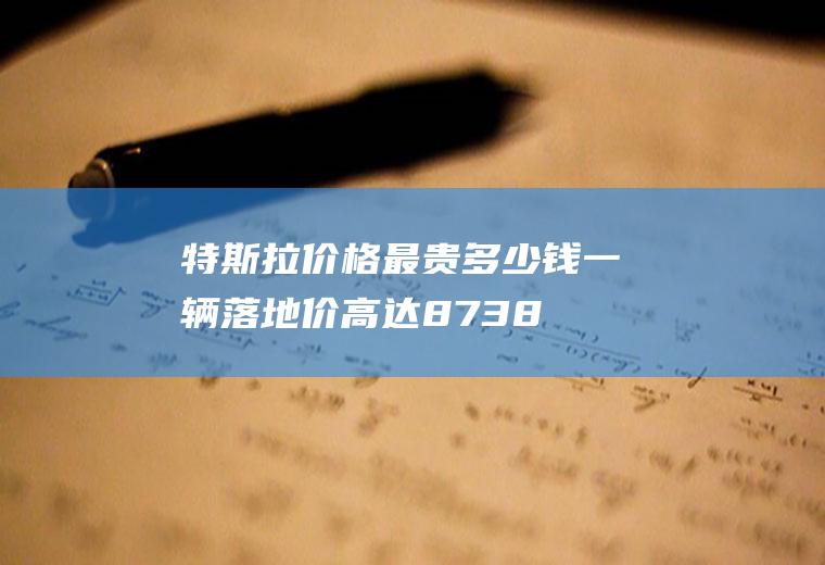 特斯拉价格最贵多少钱一辆落地价高达87.38万