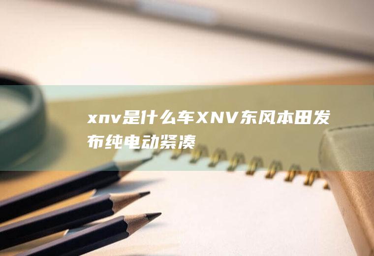 xnv是什么车(XNV东风本田发布纯电动紧凑型SUV思铭)