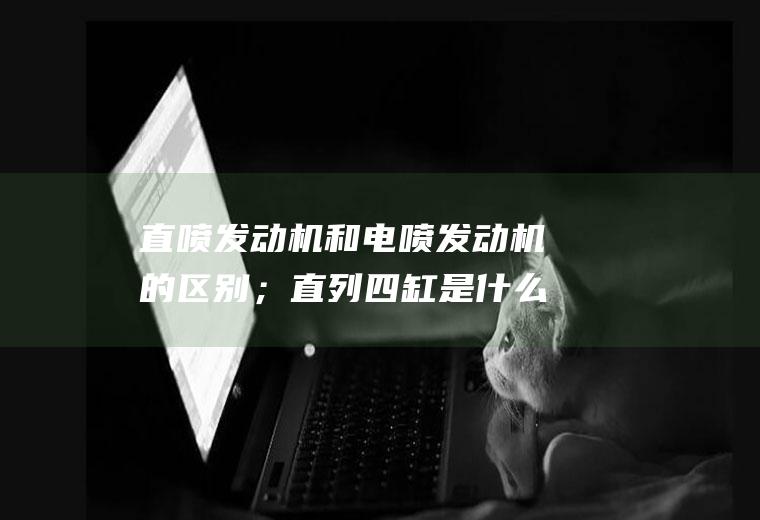 直喷发动机和电喷发动机的区别；直列四缸是什么意思