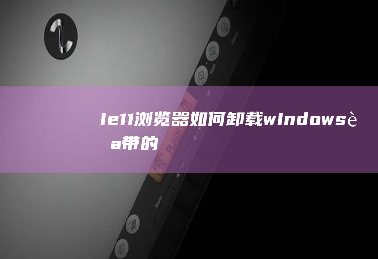 ie11浏览器如何卸载(windows自带的ie11浏览器)