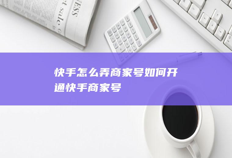 快手怎么弄商家号(如何开通快手商家号)