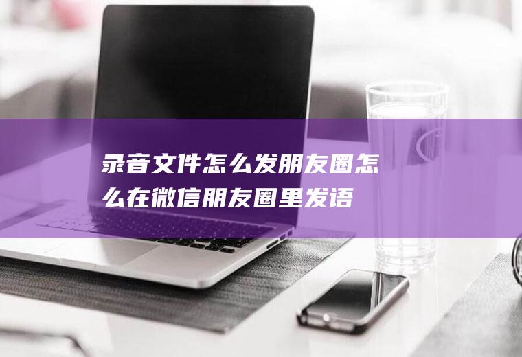 录音文件怎么发朋友圈(怎么在微信朋友圈里发语音)