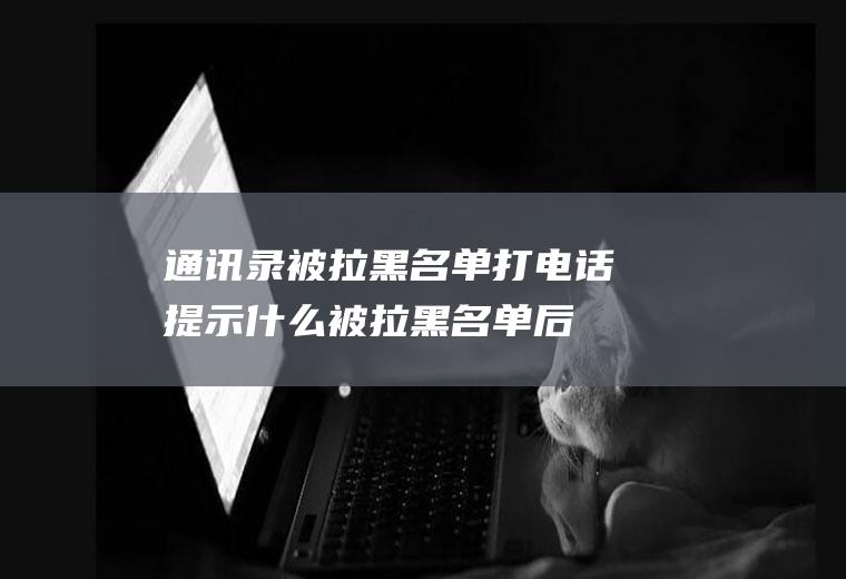 通讯录被拉黑名单打电话提示什么(被拉黑名单后,打电话的提示是什么)