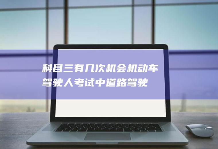 科目三有几次机会(机动车驾驶人考试中道路驾驶技能和安全文明驾驶常识考试)