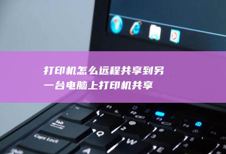 打印机怎么远程共享到另一台电脑上(打印机共享到另一台电脑的方法)