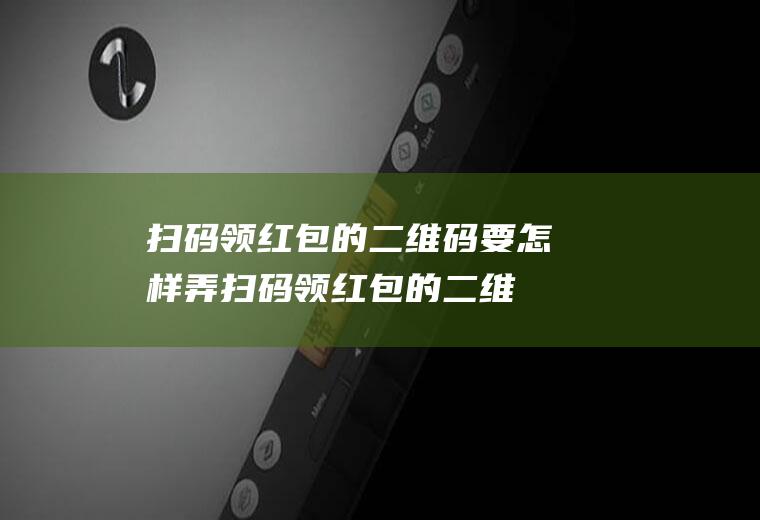 扫码领红包的二维码要怎样弄(扫码领红包的二维码怎么弄)