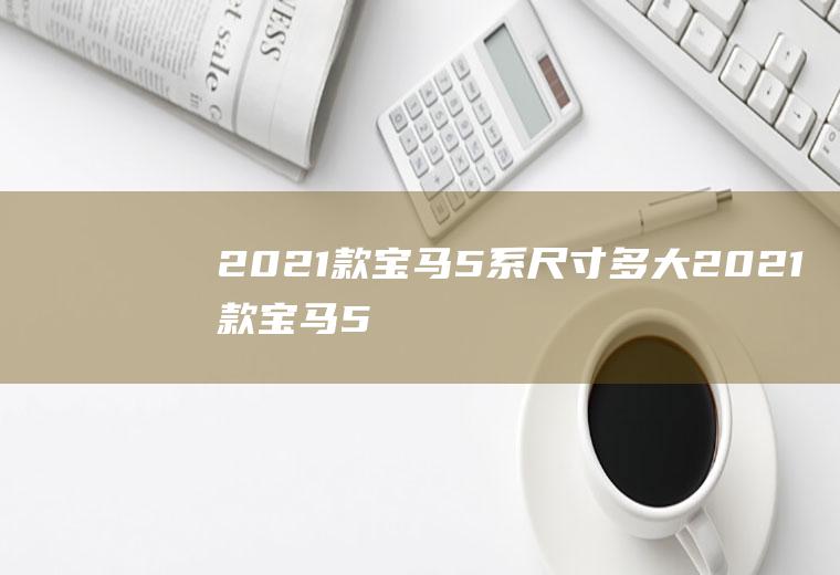 2021款宝马5系尺寸多大(2021款宝马5系的长宽高分别为5106/1868/1500)