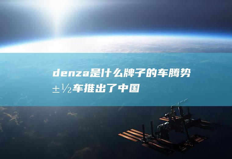 denza是什么牌子的车(腾势汽车推出了中国首个专注于新能源汽车的品牌denza)