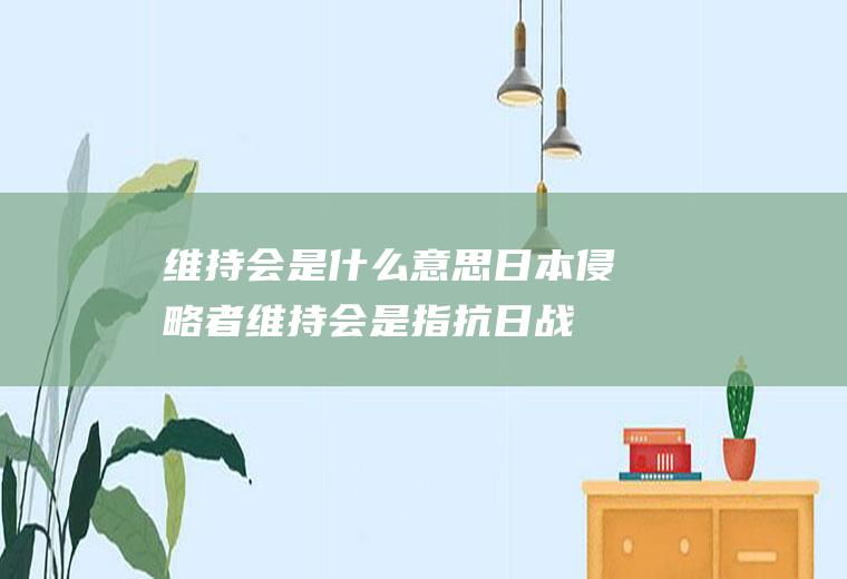 维持会是什么意思(日本侵略者维持会是指抗日战争)