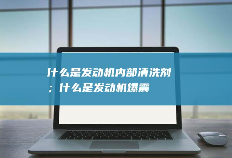 什么是发动机内部清洗剂；什么是发动机爆震