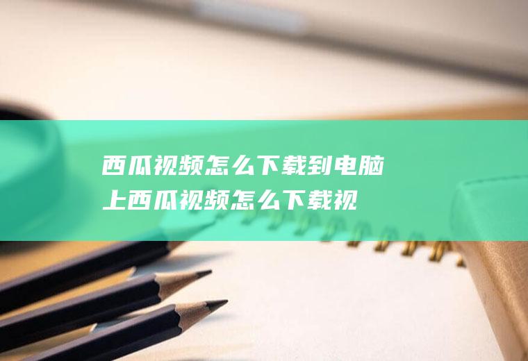 西瓜视频怎么下载到电脑上(西瓜视频怎么下载视频下载方法介绍)