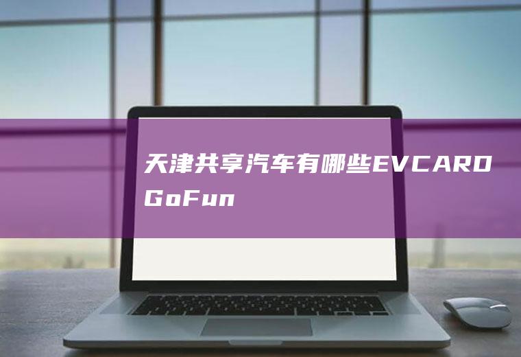 天津共享汽车有哪些(EVCARD、GoFun出行、神州iCar租车、TOGO等平)