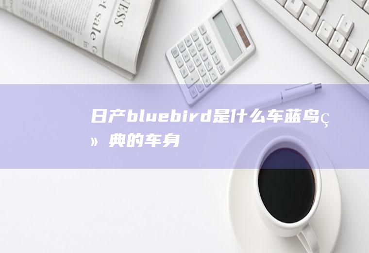 日产bluebird是什么车(蓝鸟经典的车身尺寸数据是什么)