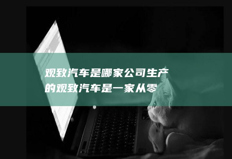 观致汽车是哪家公司生产的(观致汽车是一家从零开始、立志享誉世界的中国汽车公司)