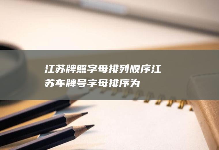 江苏牌照字母排列顺序(江苏车牌号字母排序为:苏A南京、苏B无锡、苏C徐州、苏D常州)