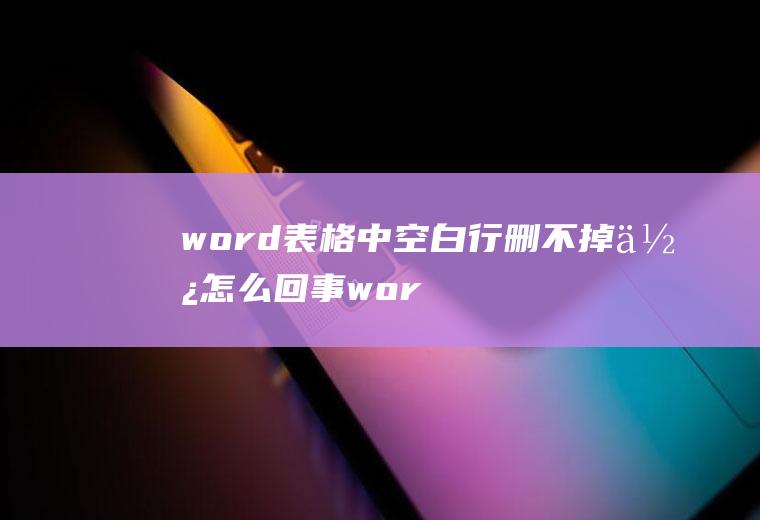 word表格中空白行删不掉使怎么回事(word空白行删不掉的情况)