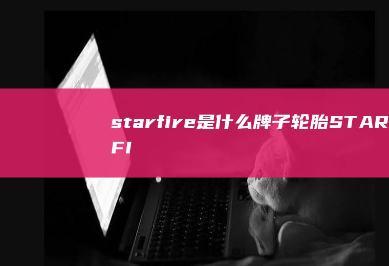 starfire是什么牌子轮胎(STARFIRE是斯达飞牌轮胎。)