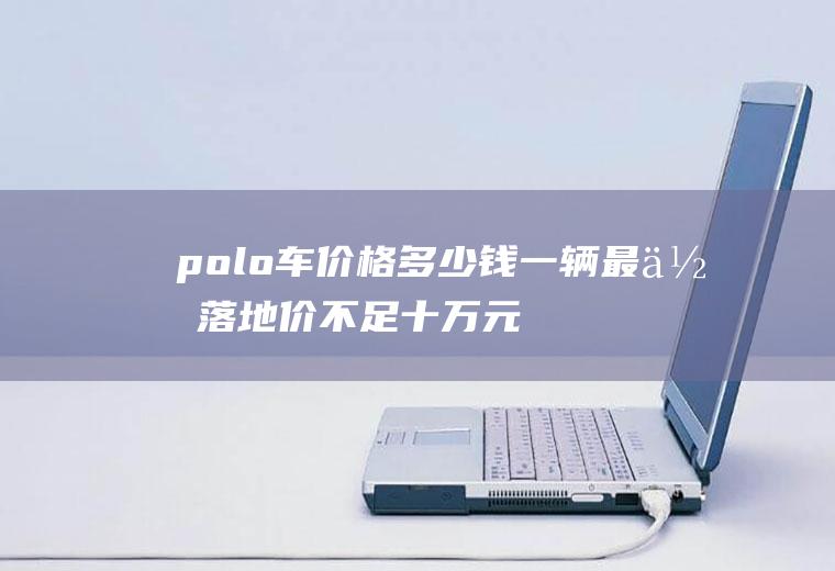 polo车价格多少钱一辆最低落地价不足十万元