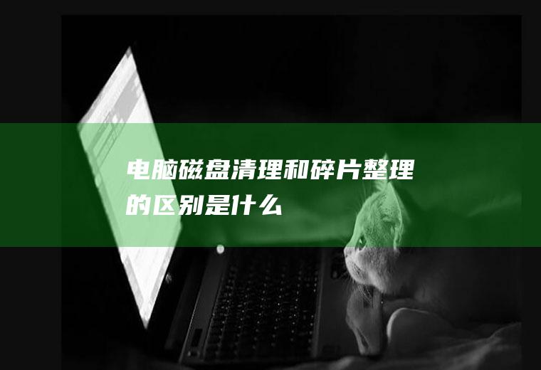 电脑磁盘清理和碎片整理的区别是什么