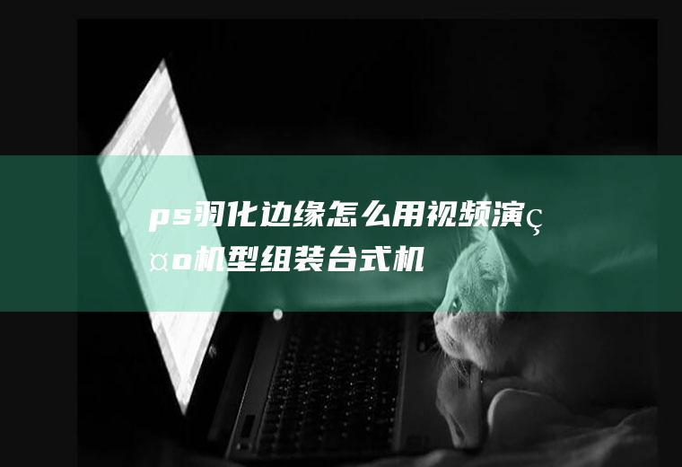 ps羽化边缘怎么用(视频演示机型:组装台式机,适用系统:Windows10)