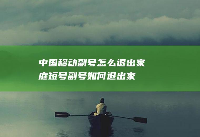 中国移动副号怎么退出家庭短号(副号如何退出家庭短号)