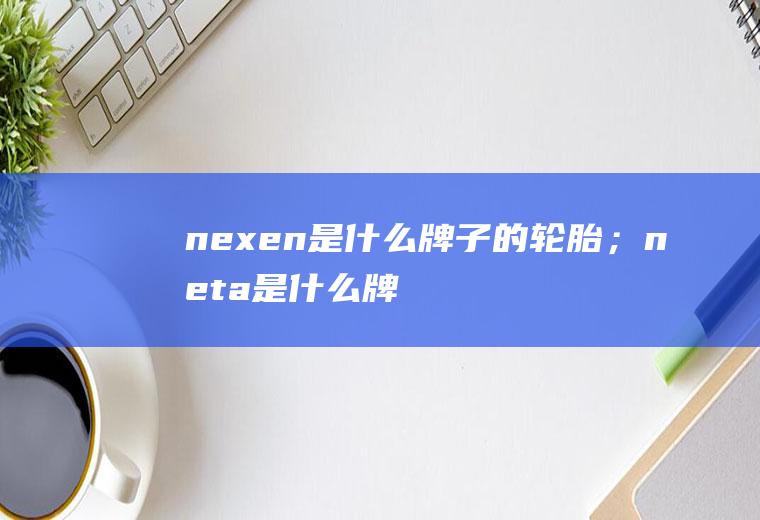 nexen是什么牌子的轮胎；neta是什么牌子汽车(nexen是什么牌子的轮胎)