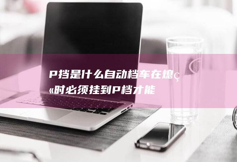 P挡是什么(自动档车在熄火时必须挂到P档才能拔掉钥匙)