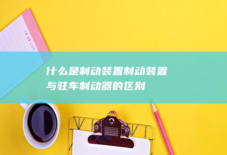 什么是制动装置(制动装置与驻车制动器的区别)