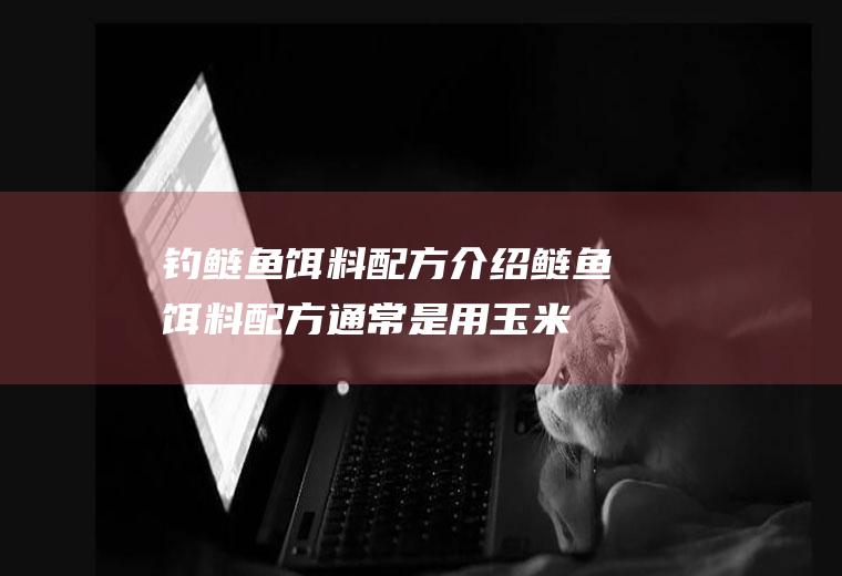 钓鲢鱼饵料配方介绍(鲢鱼饵料配方通常是用玉米面、白面、水溶性淀粉制成的)