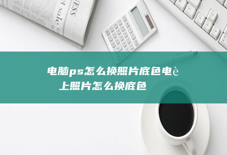 电脑ps怎么换照片底色(电脑上照片怎么换底色的方法)