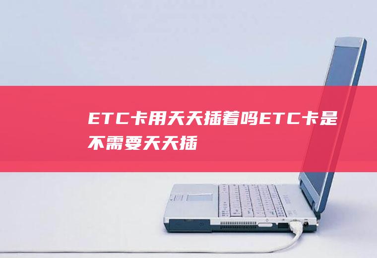 ETC卡用天天插着吗(ETC卡是不需要天天插着的)