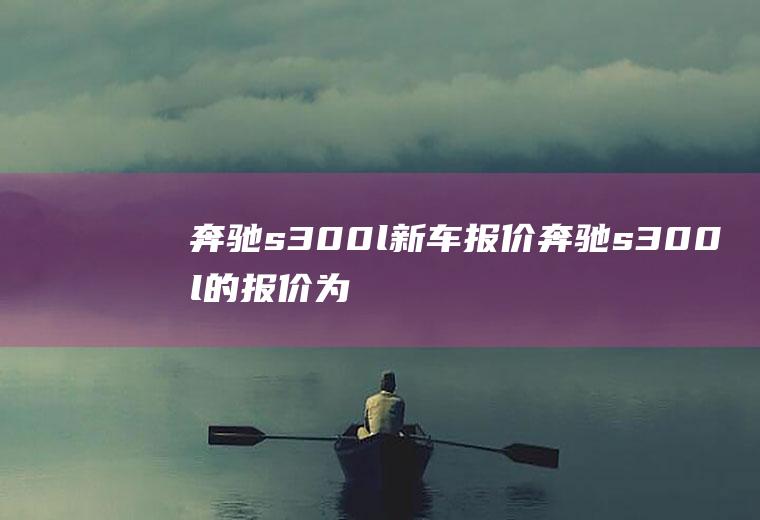 奔驰s300l新车报价奔驰s300l的报价为85.8万(奔驰s300l最新报价是多少钱)