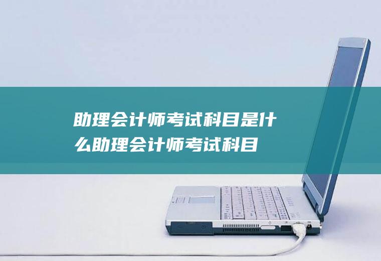 助理会计师考试科目是什么(助理会计师考试科目因等级不同而不尽相同)