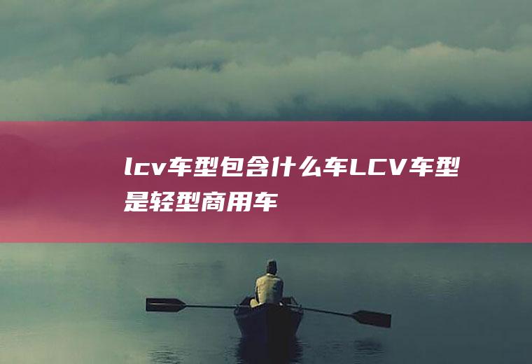 lcv车型包含什么车(LCV车型是轻型商用车)