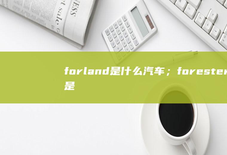 forland是什么汽车；forester是斯巴鲁的什么车(forland是什么汽车)