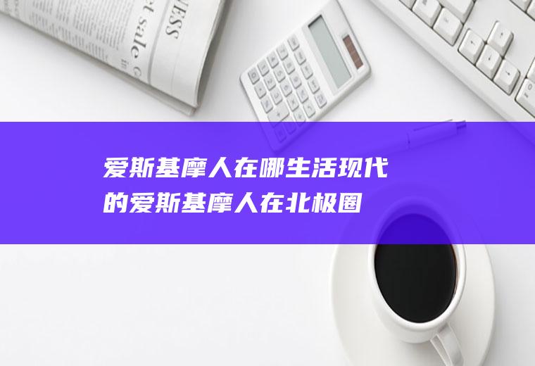 爱斯基摩人在哪生活(现代的爱斯基摩人在北极圈地区生活)