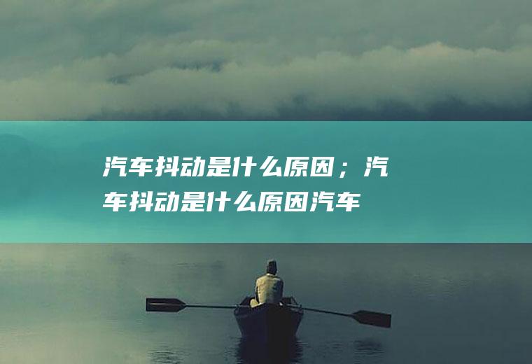 汽车抖动是什么原因；汽车抖动是什么原因(汽车抖动是什么原因)