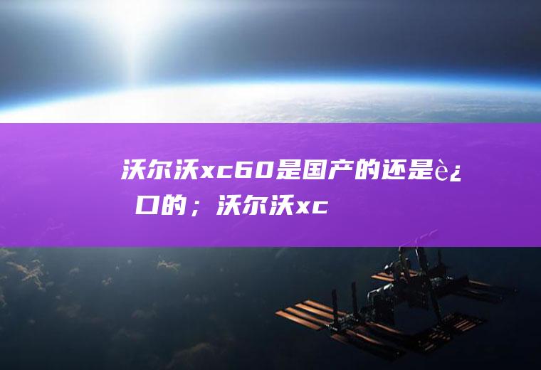 沃尔沃xc60是国产的还是进口的；沃尔沃xc60是国产车吗