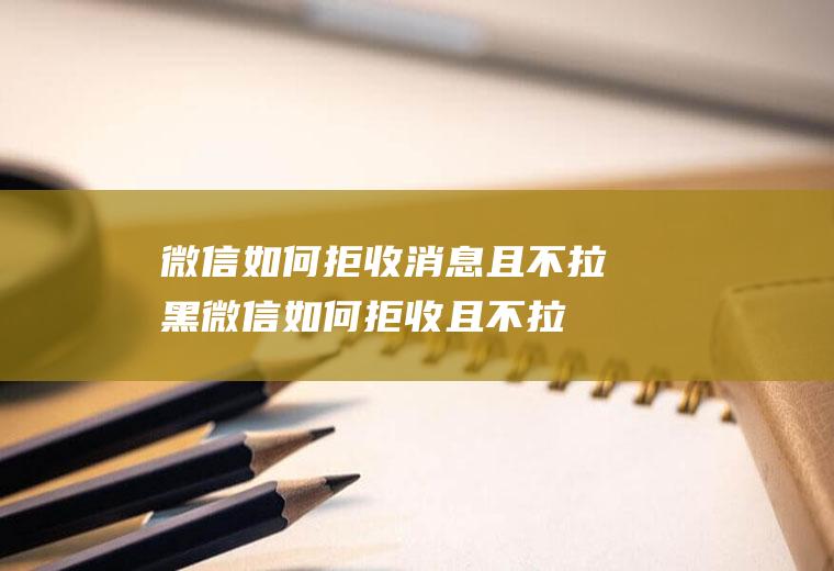 微信如何拒收消息且不拉黑(微信如何拒收且不拉黑的方法你学会了吗)