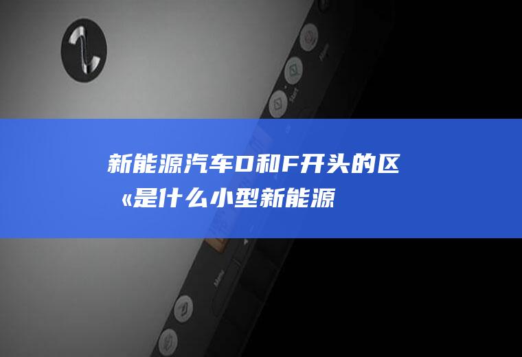 新能源汽车D和F开头的区别是什么(小型新能源汽车牌照的左起)