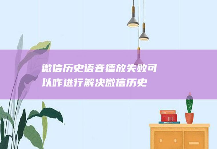 微信历史语音播放失败可以咋进行解决(微信历史语音播放失败怎么办)