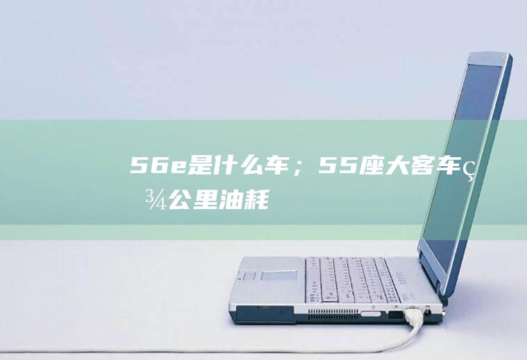 56e是什么车；55座大客车百公里油耗