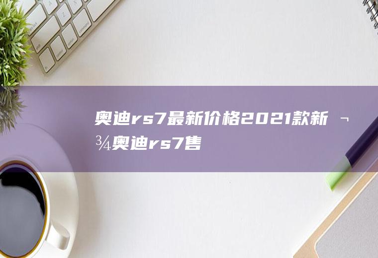 奥迪rs7最新价格2021款新款奥迪rs7售价144万