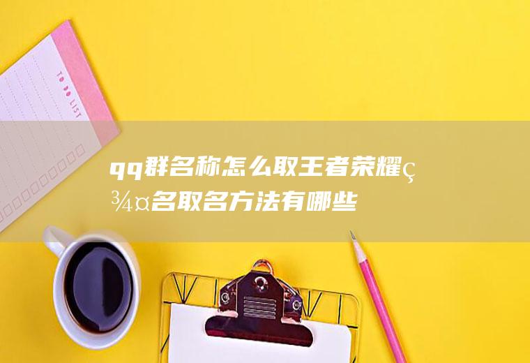 qq群名称怎么取(王者荣耀群名取名方法有哪些)