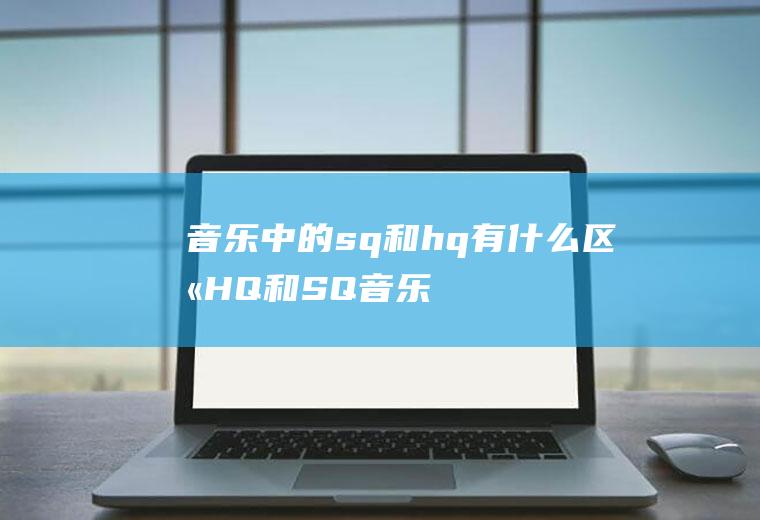 音乐中的sq和hq有什么区别(HQ和SQ音乐的区别)