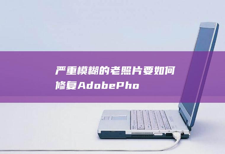 严重模糊的老照片要如何修复(AdobePhotoshopCC2019老照片修复方法)