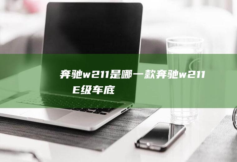 奔驰w211是哪一款(奔驰w211指E级车底盘序列)