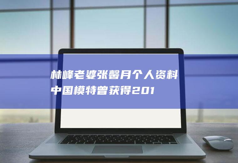 林峰老婆张馨月个人资料(中国模特曾获得2010年全国时尚内衣模特大赛亚军)