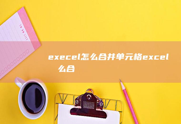 execel怎么合并单元格(excel怎么合并单元格)