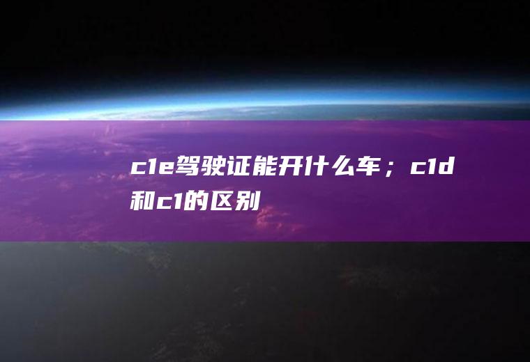 c1e驾驶证能开什么车；c1d和c1的区别(c1e驾驶证能开什么车)